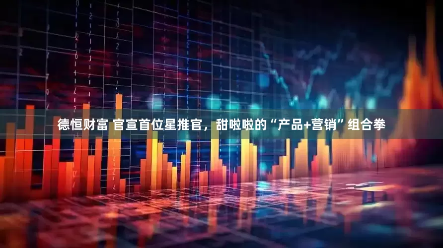 德恒财富 官宣首位星推官，甜啦啦的“产品+营销”组合拳