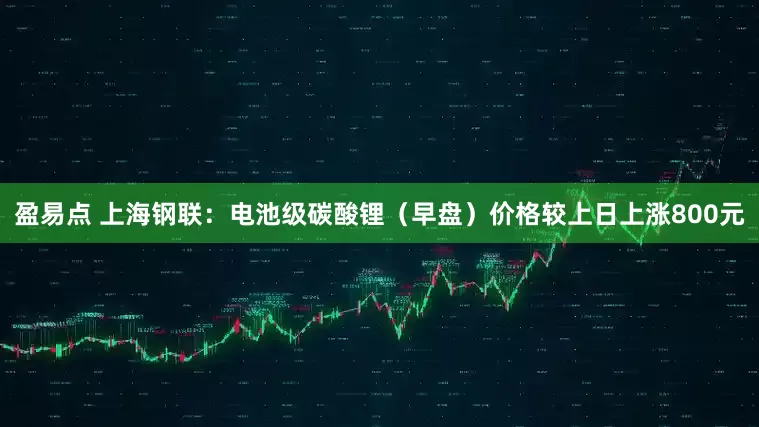 盈易点 上海钢联：电池级碳酸锂（早盘）价格较上日上涨800元