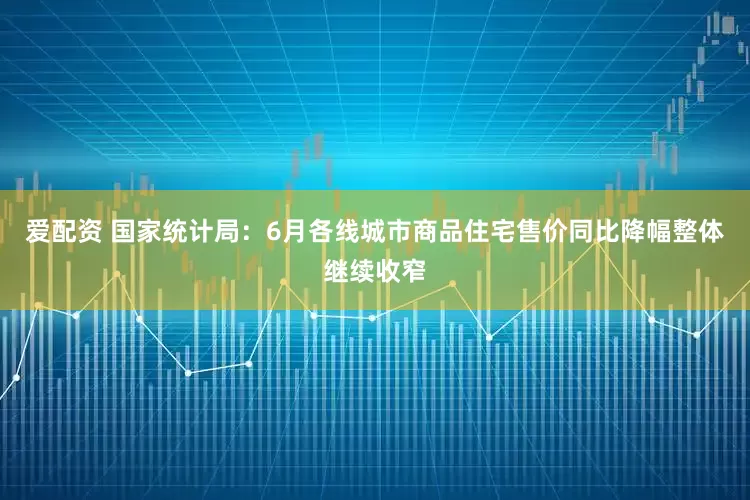 爱配资 国家统计局：6月各线城市商品住宅售价同比降幅整体继续收窄