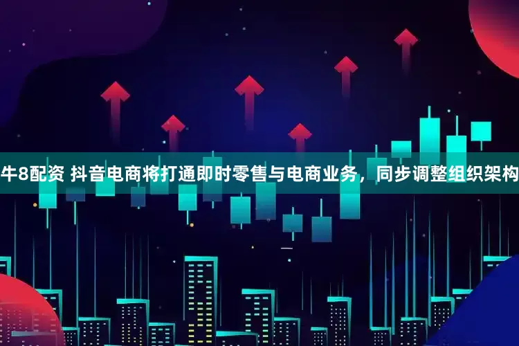 牛8配资 抖音电商将打通即时零售与电商业务，同步调整组织架构