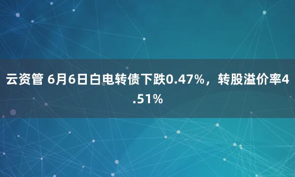 云资管 6月6日白电转债下跌0.47%，转股溢价率4.51%