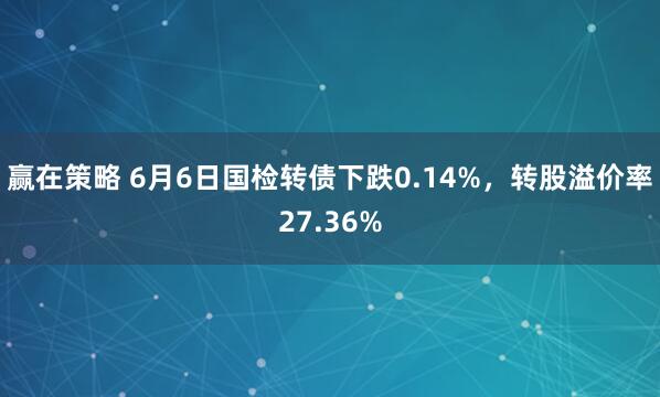 赢在策略 6月6日国检转债下跌0.14%，转股溢价率27.36%