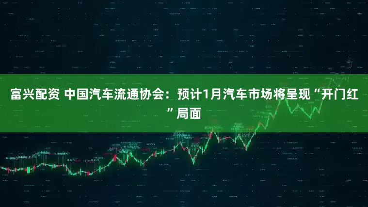 富兴配资 中国汽车流通协会：预计1月汽车市场将呈现“开门红”局面