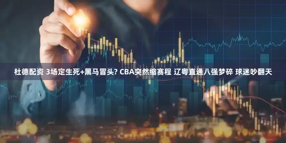杜德配资 3场定生死+黑马冒头? CBA突然缩赛程 辽粤直通八强梦碎 球迷吵翻天