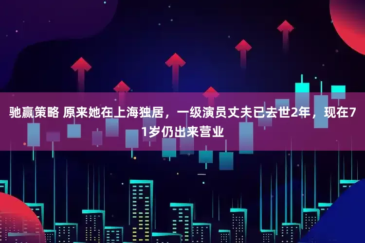 驰赢策略 原来她在上海独居，一级演员丈夫已去世2年，现在71岁仍出来营业
