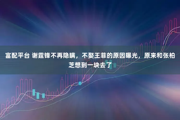 富配平台 谢霆锋不再隐瞒，不娶王菲的原因曝光，原来和张柏芝想到一块去了